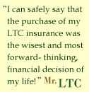 I can safely say that the purchase of my LTC insurance was the wisest and most forward-thinking, financial decision of my life. - Mr. LTC